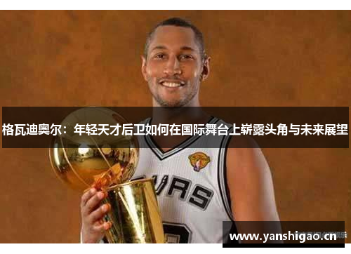 格瓦迪奥尔：年轻天才后卫如何在国际舞台上崭露头角与未来展望
