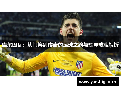 库尔图瓦：从门将到传奇的足球之路与辉煌成就解析